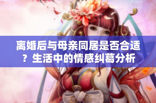 离婚后与母亲同居是否合适？生活中的情感纠葛分析