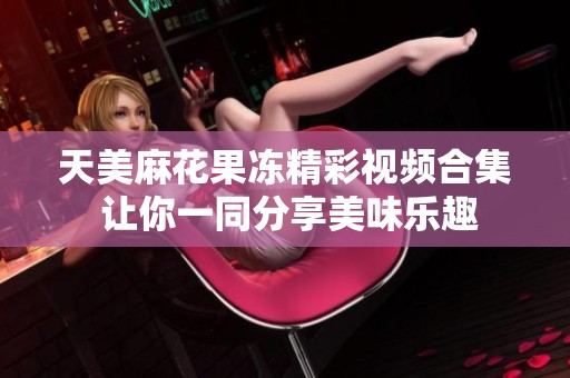 天美麻花果冻精彩视频合集 让你一同分享美味乐趣
