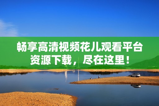 畅享高清视频花儿观看平台资源下载，尽在这里！