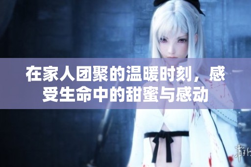 在家人团聚的温暖时刻，感受生命中的甜蜜与感动