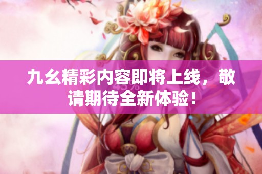 九幺精彩内容即将上线，敬请期待全新体验！