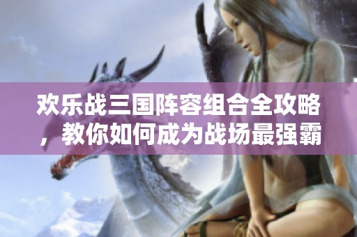 欢乐战三国阵容组合全攻略，教你如何成为战场最强霸主！