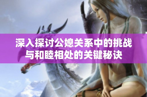深入探讨公媳关系中的挑战与和睦相处的关键秘诀