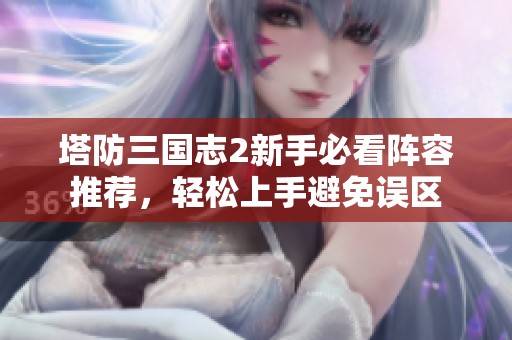 塔防三国志2新手必看阵容推荐，轻松上手避免误区