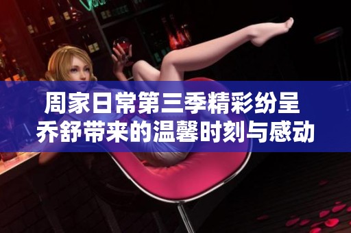 周家日常第三季精彩纷呈 乔舒带来的温馨时刻与感动