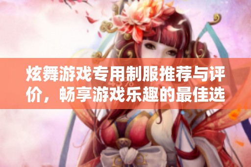 炫舞游戏专用制服推荐与评价，畅享游戏乐趣的最佳选择