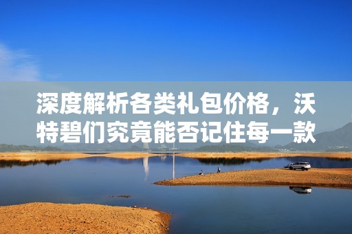 深度解析各类礼包价格，沃特碧们究竟能否记住每一款内容