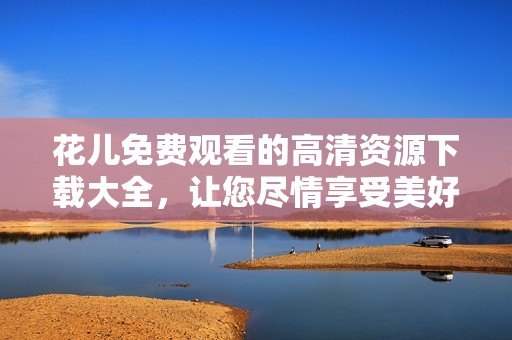 花儿免费观看的高清资源下载大全，让您尽情享受美好时光