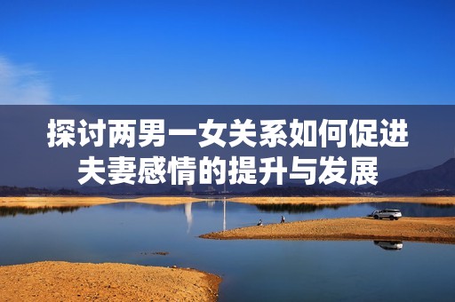 探讨两男一女关系如何促进夫妻感情的提升与发展