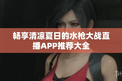 畅享清凉夏日的水枪大战直播APP推荐大全