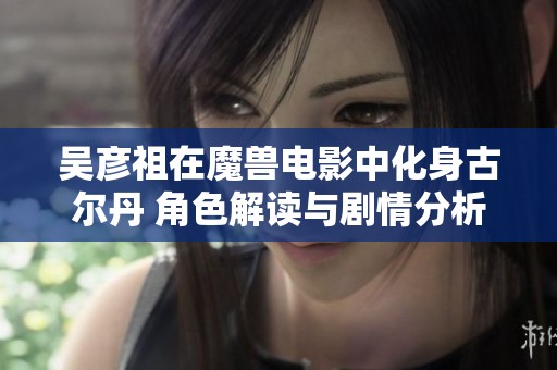 吴彦祖在魔兽电影中化身古尔丹 角色解读与剧情分析