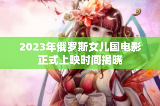 2023年俄罗斯女儿国电影正式上映时间揭晓