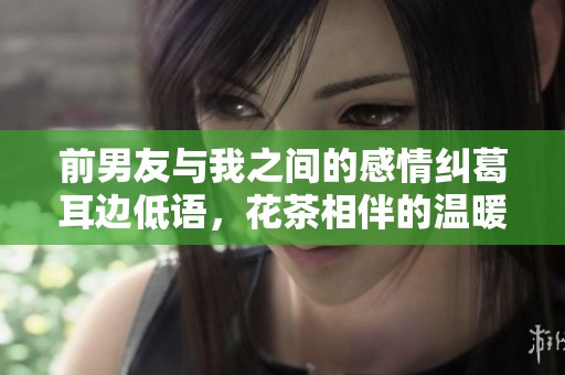 前男友与我之间的感情纠葛耳边低语，花茶相伴的温暖回忆