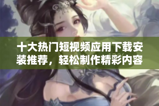 十大热门短视频应用下载安装推荐，轻松制作精彩内容