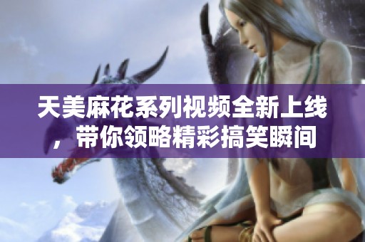 天美麻花系列视频全新上线，带你领略精彩搞笑瞬间