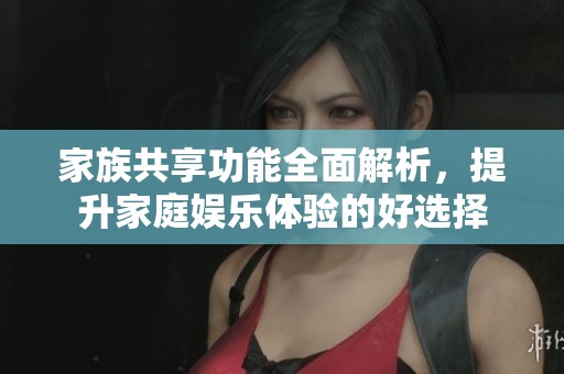 家族共享功能全面解析，提升家庭娱乐体验的好选择