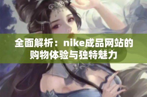 全面解析：nike成品网站的购物体验与独特魅力