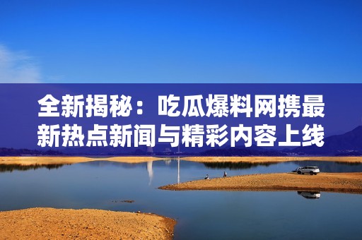 全新揭秘：吃瓜爆料网携最新热点新闻与精彩内容上线