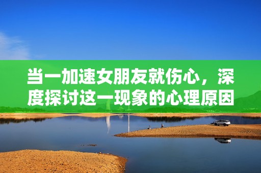 当一加速女朋友就伤心，深度探讨这一现象的心理原因