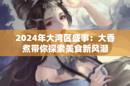 2024年大湾区盛事：大香煮带你探索美食新风潮