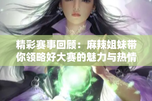 精彩赛事回顾：麻辣姐妹带你领略好大赛的魅力与热情