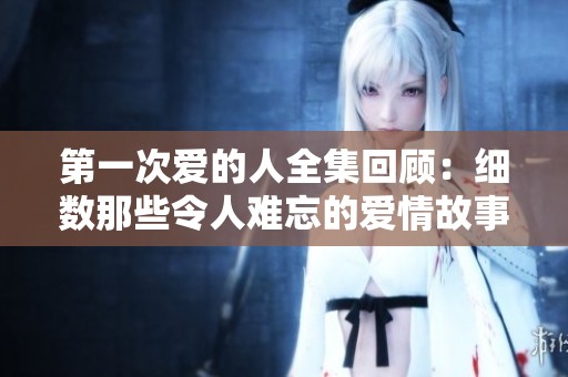 第一次爱的人全集回顾：细数那些令人难忘的爱情故事