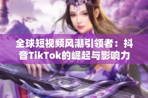 全球短视频风潮引领者：抖音TikTok的崛起与影响力分析