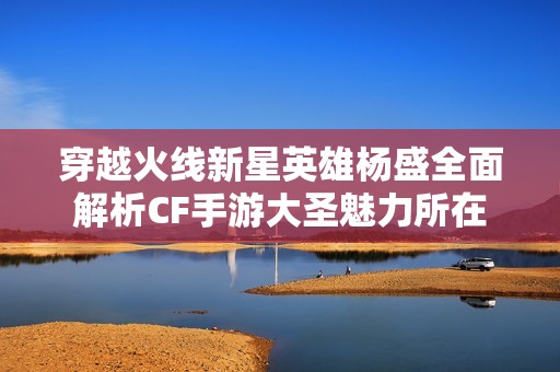 穿越火线新星英雄杨盛全面解析CF手游大圣魅力所在