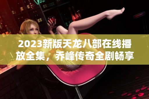 2023新版天龙八部在线播放全集，乔峰传奇全剧畅享指南