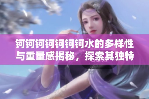 钶钶钶钶钶钶钶水的多样性与重量感揭秘，探索其独特魅力