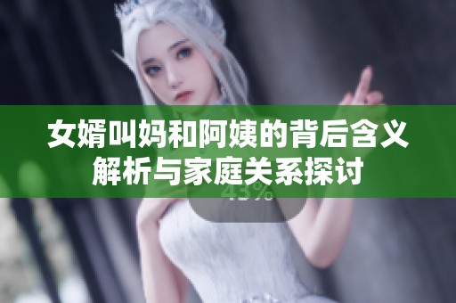 女婿叫妈和阿姨的背后含义解析与家庭关系探讨