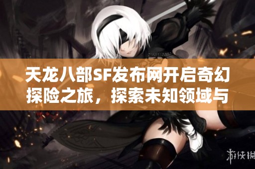 天龙八部SF发布网开启奇幻探险之旅，探索未知领域与隐藏宝藏