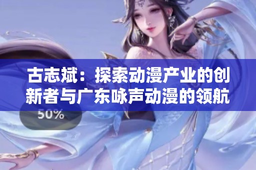 古志斌：探索动漫产业的创新者与广东咏声动漫的领航者