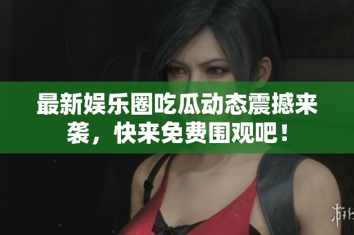 最新娱乐圈吃瓜动态震撼来袭，快来免费围观吧！