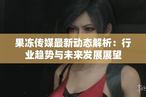 果冻传媒最新动态解析：行业趋势与未来发展展望