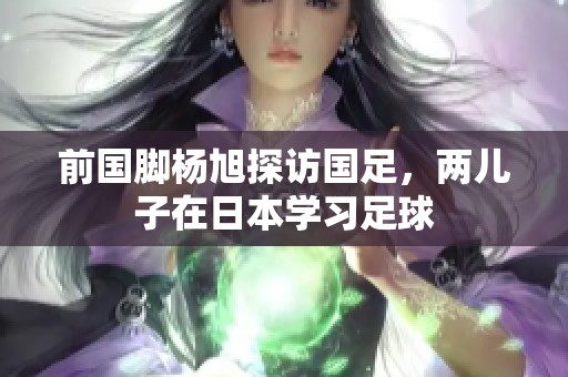 前国脚杨旭探访国足，两儿子在日本学习足球