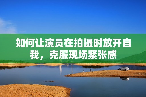 如何让演员在拍摄时放开自我，克服现场紧张感