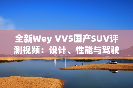 全新Wey VV5国产SUV评测视频：设计、性能与驾驶体验一览