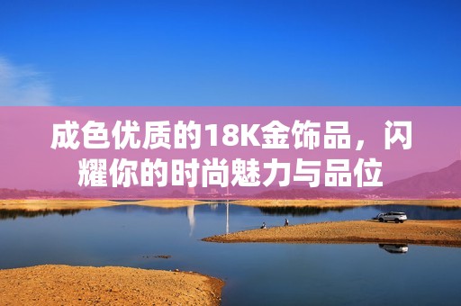 成色优质的18K金饰品，闪耀你的时尚魅力与品位