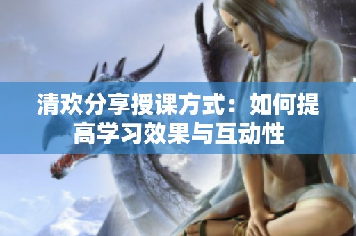 清欢分享授课方式：如何提高学习效果与互动性