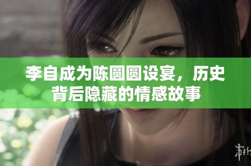 李自成为陈圆圆设宴，历史背后隐藏的情感故事