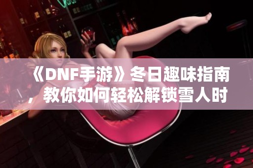 《DNF手游》冬日趣味指南，教你如何轻松解锁雪人时尚套装