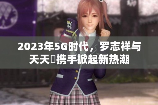 2023年5G时代，罗志祥与天天奭携手掀起新热潮