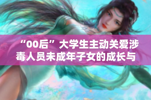“00后”大学生主动关爱涉毒人员未成年子女的成长与未来