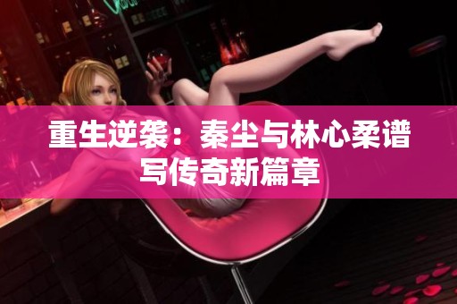 重生逆袭：秦尘与林心柔谱写传奇新篇章