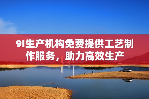 9I生产机构免费提供工艺制作服务，助力高效生产