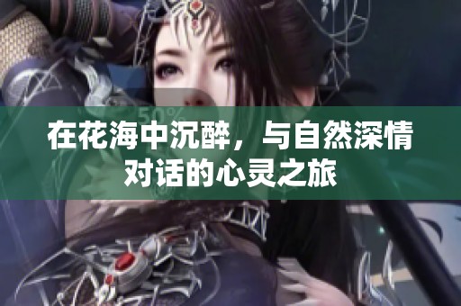 在花海中沉醉，与自然深情对话的心灵之旅