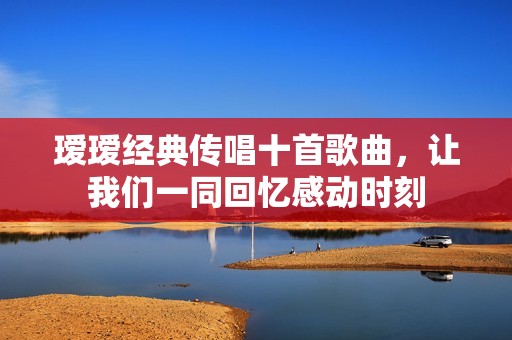 瑷瑷经典传唱十首歌曲，让我们一同回忆感动时刻