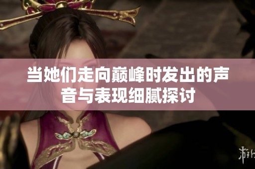 当她们走向巅峰时发出的声音与表现细腻探讨