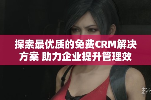 探索最优质的免费CRM解决方案 助力企业提升管理效率